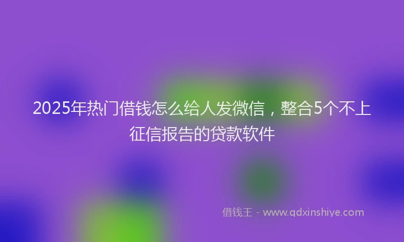 2025年热门借钱怎么给人发微信，整合5个不上征信报告的贷款软件