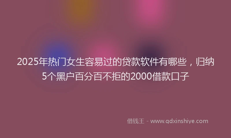 2025年热门女生容易过的贷款软件有哪些，归纳5个黑户百分百不拒的2000借款口子