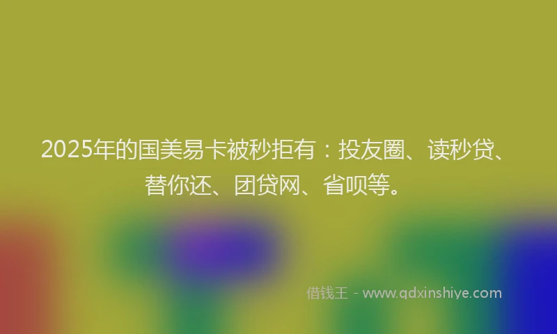2025年的国美易卡被秒拒有：投友圈、读秒贷、替你还、团贷网、省呗等。