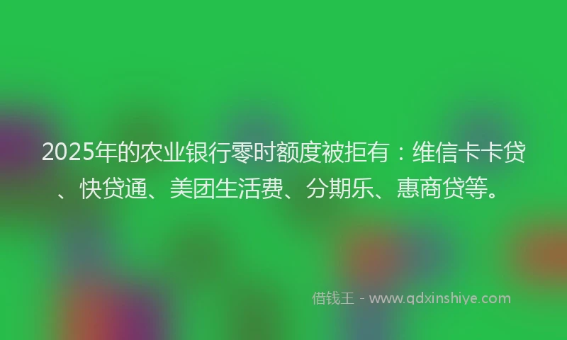 2025年的农业银行零时额度被拒有：维信卡卡贷、快贷通、美团生活费、分期乐、惠商贷等。
