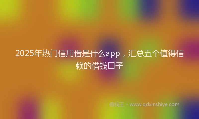 2025年热门信用借是什么app，汇总五个值得信赖的借钱口子