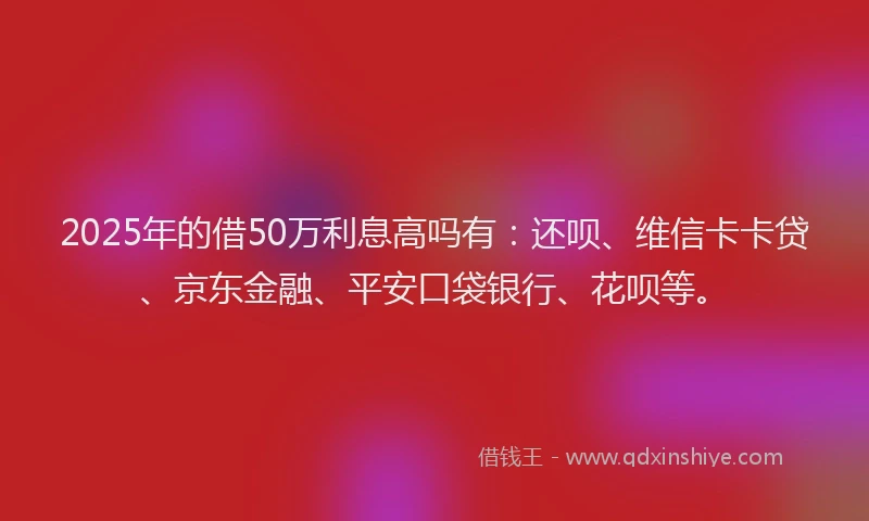 2025年的借50万利息高吗有：还呗、维信卡卡贷、京东金融、平安口袋银行、花呗等。