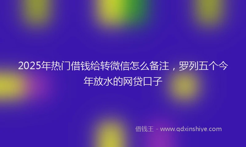 2025年热门借钱给转微信怎么备注，罗列五个今年放水的网贷口子
