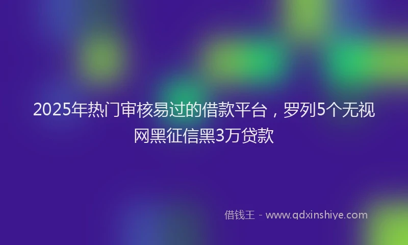 2025年热门审核易过的借款平台，罗列5个无视网黑征信黑3万贷款