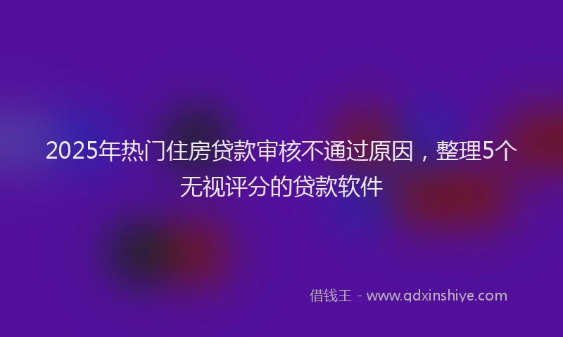 2025年热门住房贷款审核不通过原因，整理5个无视评分的贷款软件