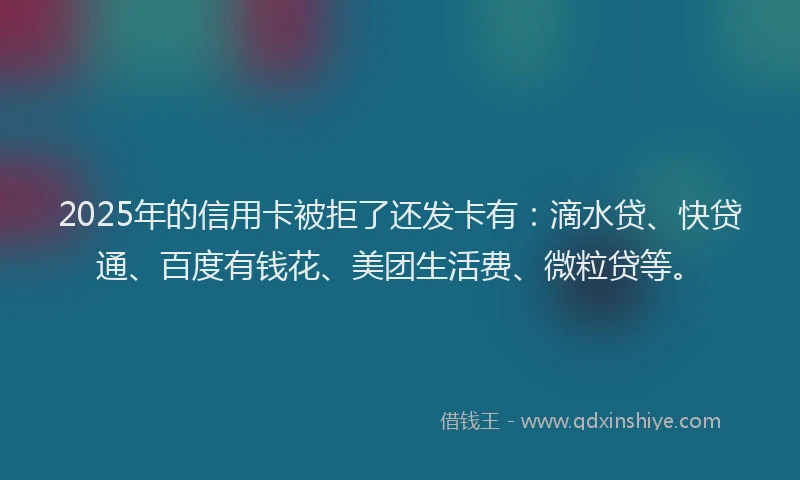 2025年的信用卡被拒了还发卡有：滴水贷、快贷通、百度有钱花、美团生活费、微粒贷等。