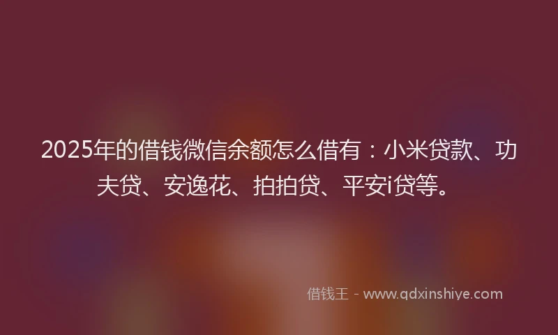 2025年的借钱微信余额怎么借有：小米贷款、功夫贷、安逸花、拍拍贷、平安i贷等。