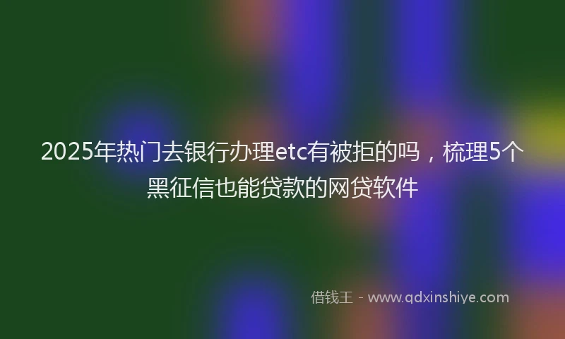2025年热门去银行办理etc有被拒的吗，梳理5个黑征信也能贷款的网贷软件