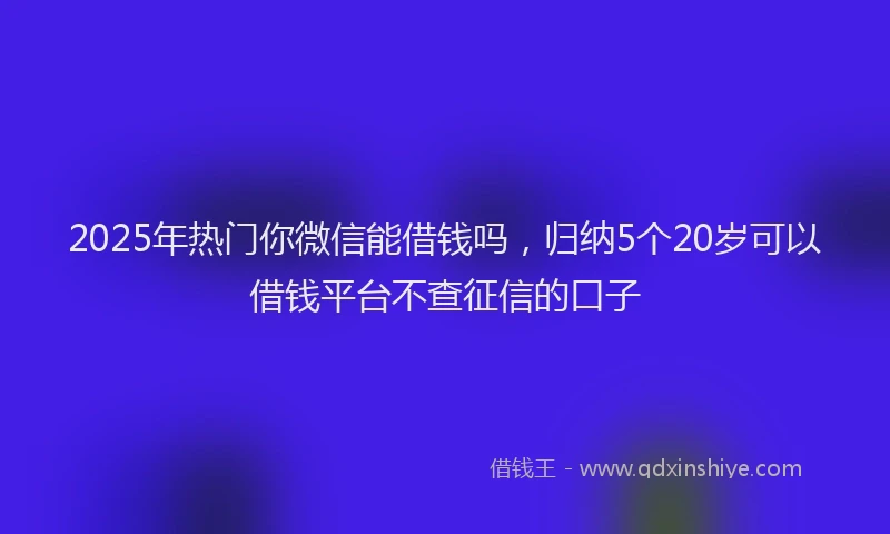 2025年热门你微信能借钱吗，归纳5个20岁可以借钱平台不查征信的口子