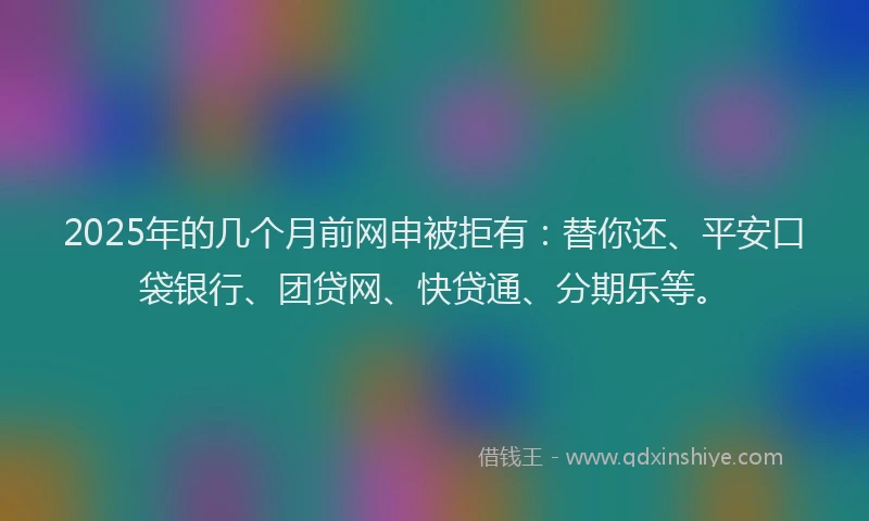2025年的几个月前网申被拒有：替你还、平安口袋银行、团贷网、快贷通、分期乐等。