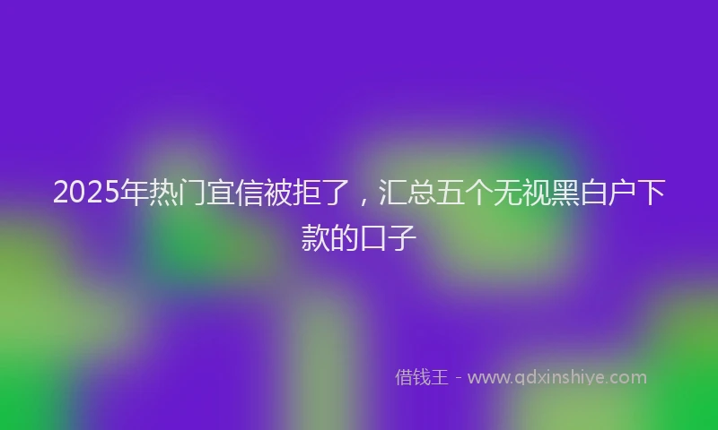 2025年热门宜信被拒了，汇总五个无视黑白户下款的口子