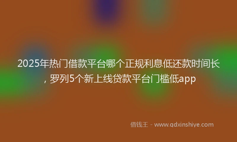 2025年热门借款平台哪个正规利息低还款时间长，罗列5个新上线贷款平台门槛低app