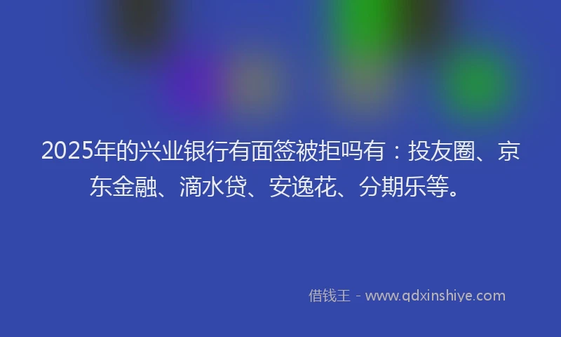 2025年的兴业银行有面签被拒吗有：投友圈、京东金融、滴水贷、安逸花、分期乐等。