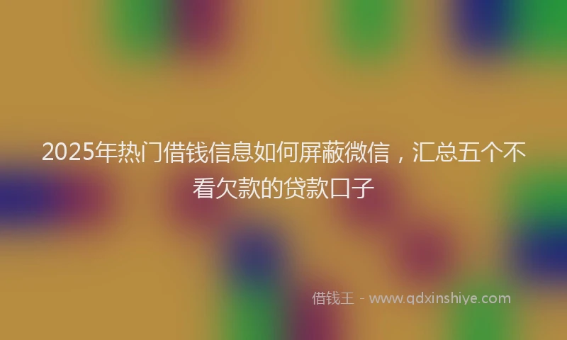 2025年热门借钱信息如何屏蔽微信，汇总五个不看欠款的贷款口子