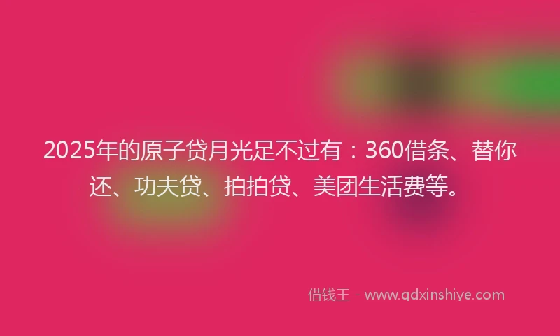 2025年的原子贷月光足不过有：360借条、替你还、功夫贷、拍拍贷、美团生活费等。
