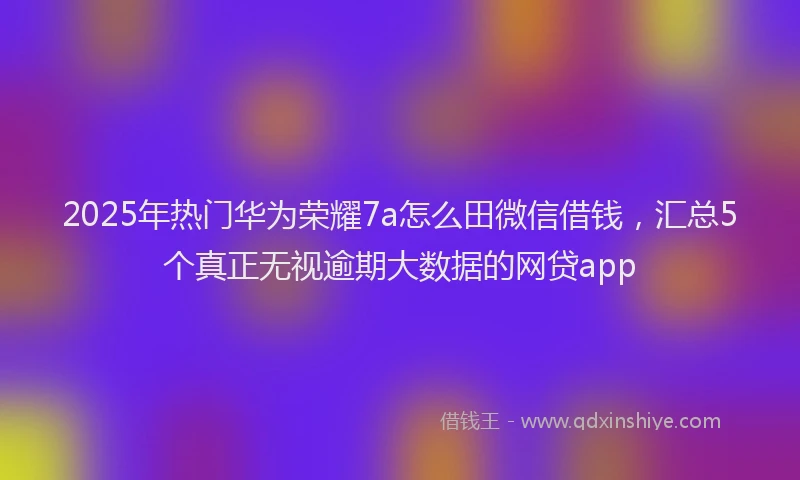 2025年热门华为荣耀7a怎么田微信借钱，汇总5个真正无视逾期大数据的网贷app