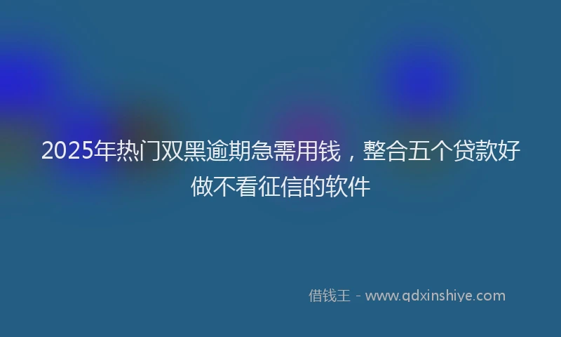 2025年热门双黑逾期急需用钱，整合五个贷款好做不看征信的软件