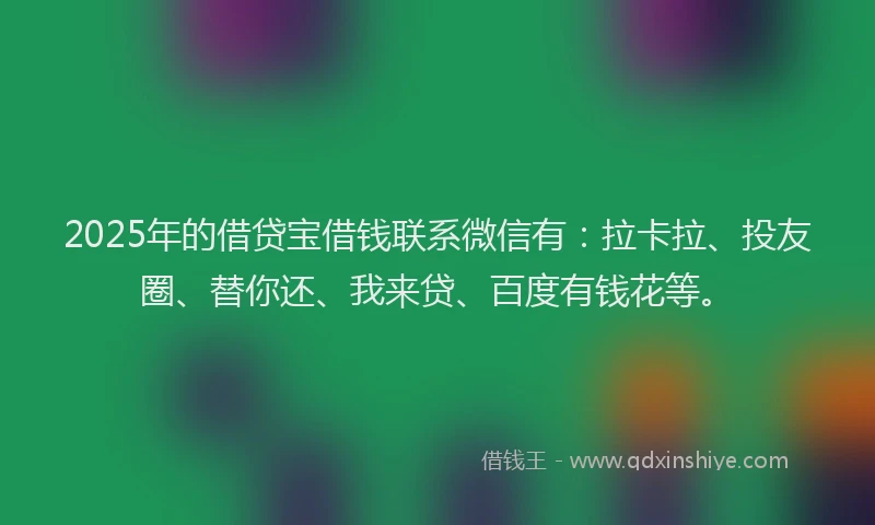 2025年的借贷宝借钱联系微信有：拉卡拉、投友圈、替你还、我来贷、百度有钱花等。