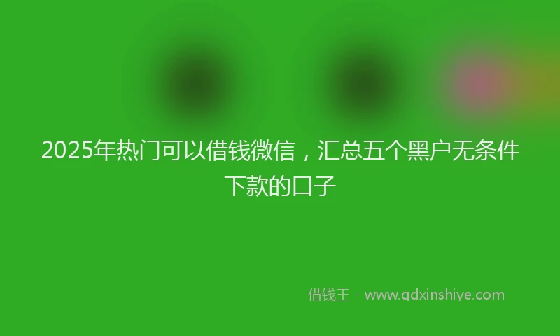 2025年热门可以借钱微信，汇总五个黑户无条件下款的口子