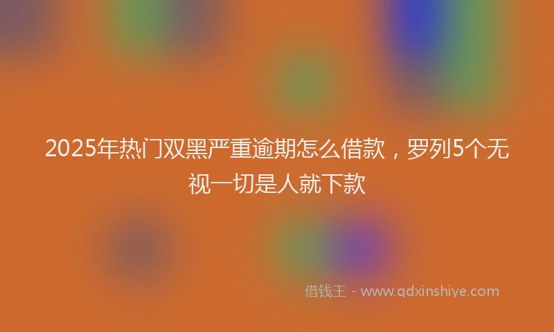 2025年热门双黑严重逾期怎么借款，罗列5个无视一切是人就下款