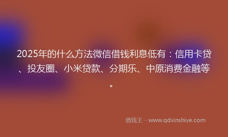2025年的什么方法微信借钱利息低有：信用卡贷、投友圈、小米贷款、分期乐、中原消费金融等。