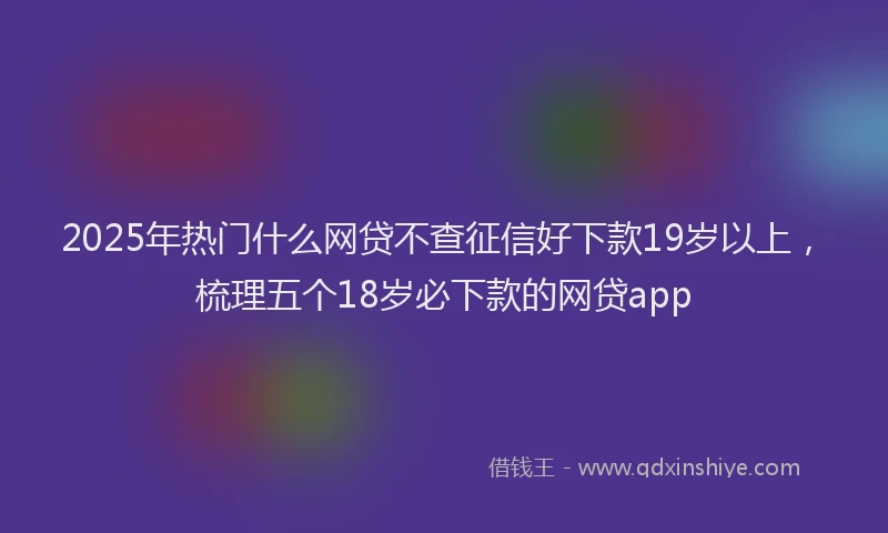 2025年热门什么网贷不查征信好下款19岁以上，梳理五个18岁必下款的网贷app