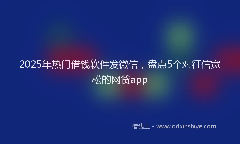 2025年热门借钱软件发微信，盘点5个对征信宽松的网贷app