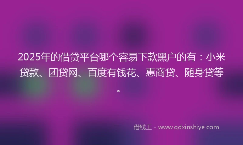 2025年的借贷平台哪个容易下款黑户的有：小米贷款、团贷网、百度有钱花、惠商贷、随身贷等。