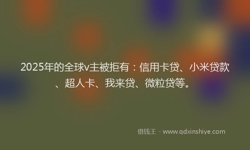 2025年的全球v主被拒有：信用卡贷、小米贷款、超人卡、我来贷、微粒贷等。