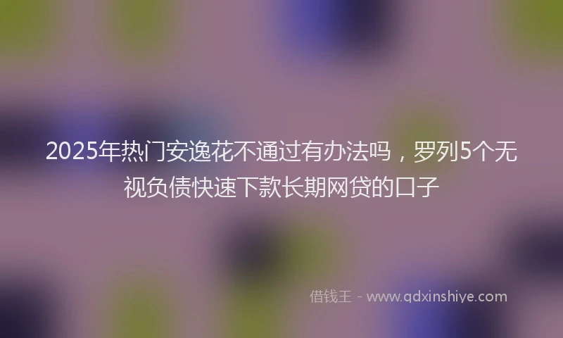 2025年热门安逸花不通过有办法吗，罗列5个无视负债快速下款长期网贷的口子