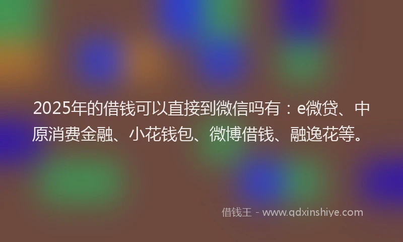 2025年的借钱可以直接到微信吗有：e微贷、中原消费金融、小花钱包、微博借钱、融逸花等。