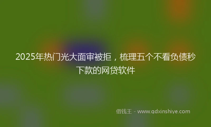 2025年热门光大面审被拒，梳理五个不看负债秒下款的网贷软件