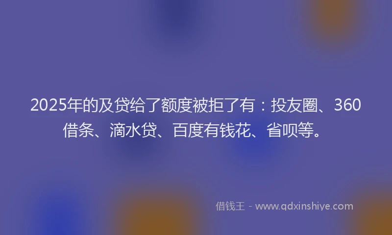 2025年的及贷给了额度被拒了有：投友圈、360借条、滴水贷、百度有钱花、省呗等。