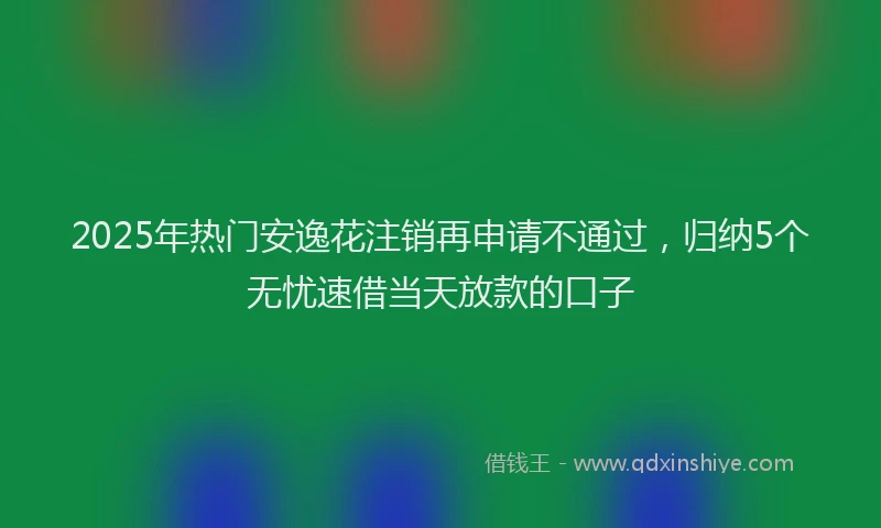 2025年热门安逸花注销再申请不通过，归纳5个无忧速借当天放款的口子