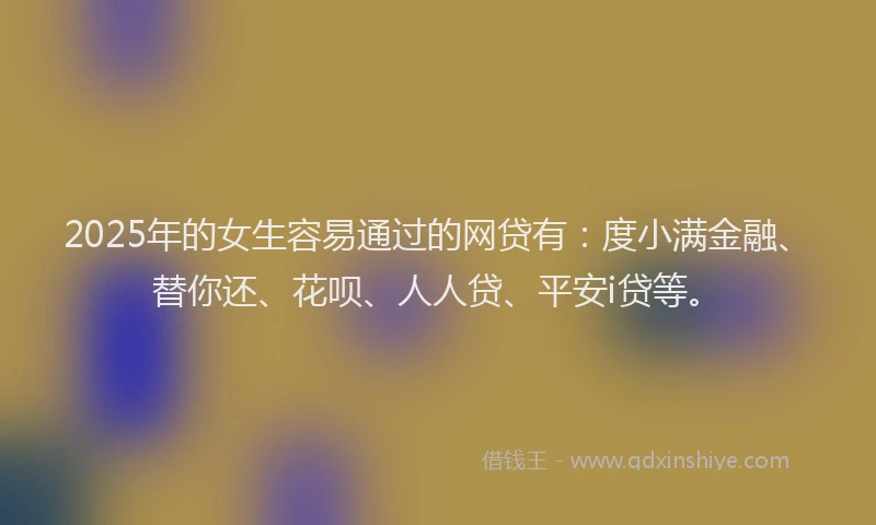 2025年的女生容易通过的网贷有：度小满金融、替你还、花呗、人人贷、平安i贷等。
