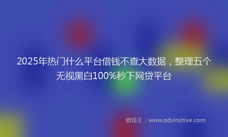2025年热门什么平台借钱不查大数据，整理五个无视黑白100%秒下网贷平台