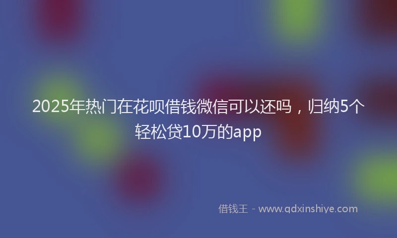2025年热门在花呗借钱微信可以还吗，归纳5个轻松贷10万的app
