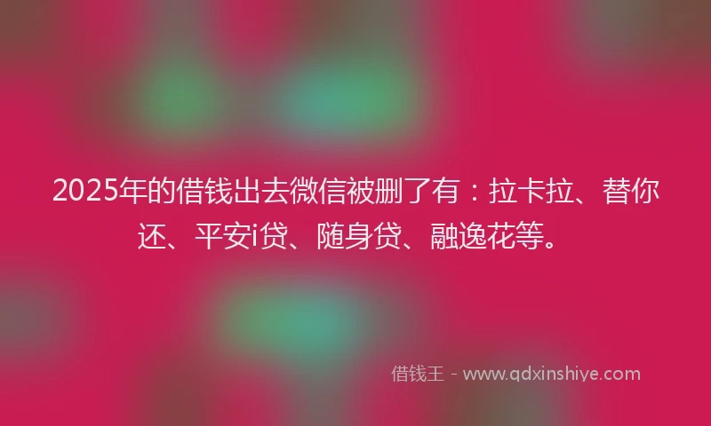 2025年的借钱出去微信被删了有：拉卡拉、替你还、平安i贷、随身贷、融逸花等。
