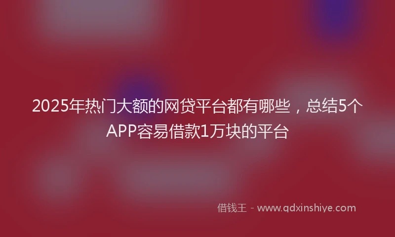 2025年热门大额的网贷平台都有哪些，总结5个APP容易借款1万块的平台