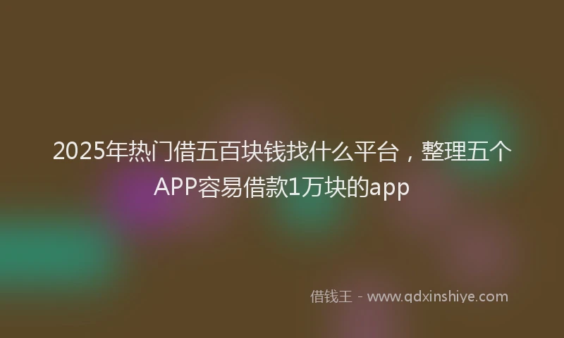 2025年热门借五百块钱找什么平台，整理五个APP容易借款1万块的app