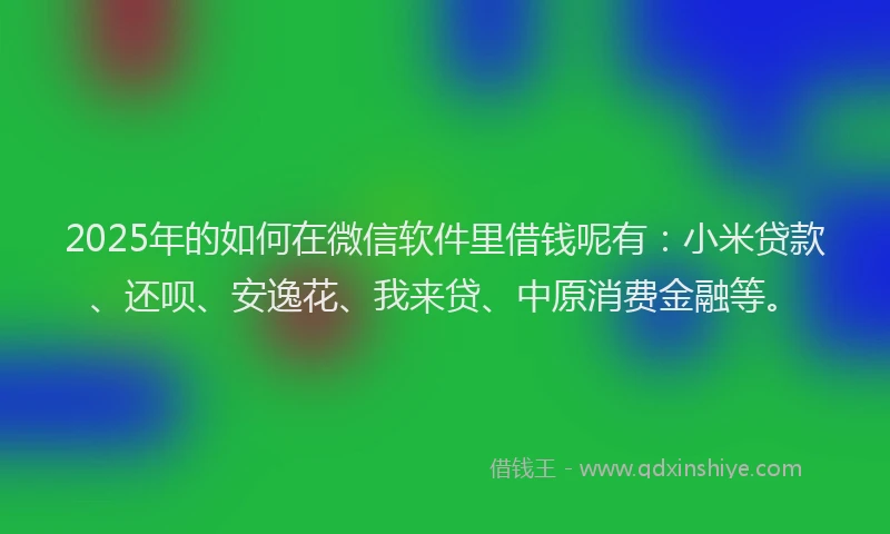 2025年的如何在微信软件里借钱呢有：小米贷款、还呗、安逸花、我来贷、中原消费金融等。