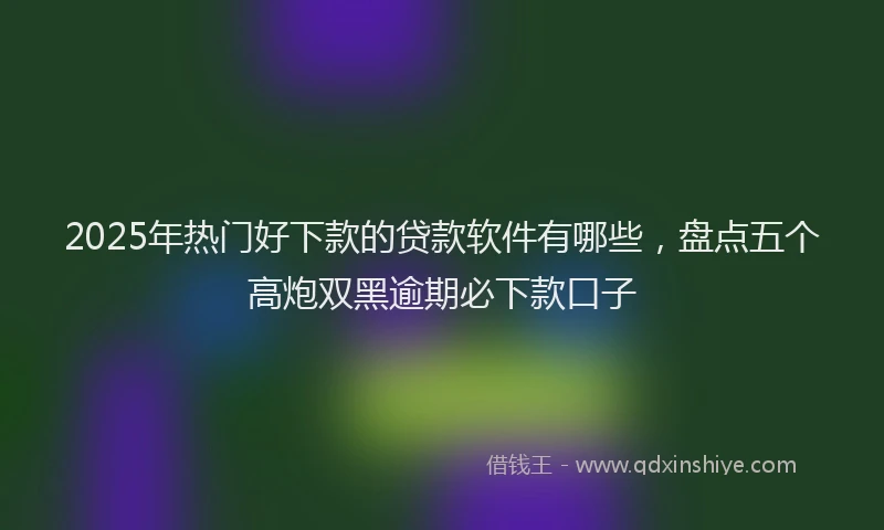 2025年热门好下款的贷款软件有哪些，盘点五个高炮双黑逾期必下款口子