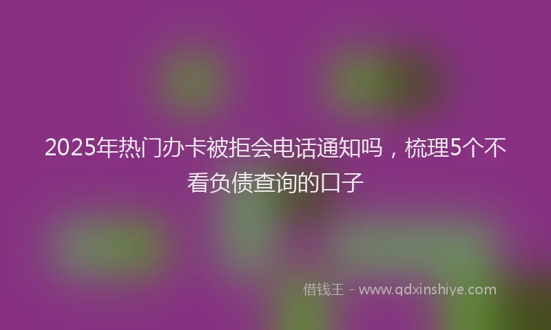 2025年热门办卡被拒会电话通知吗，梳理5个不看负债查询的口子