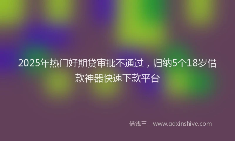 2025年热门好期贷审批不通过，归纳5个18岁借款神器快速下款平台