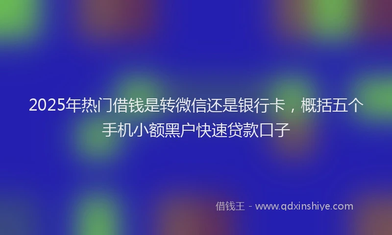 2025年热门借钱是转微信还是银行卡，概括五个手机小额黑户快速贷款口子