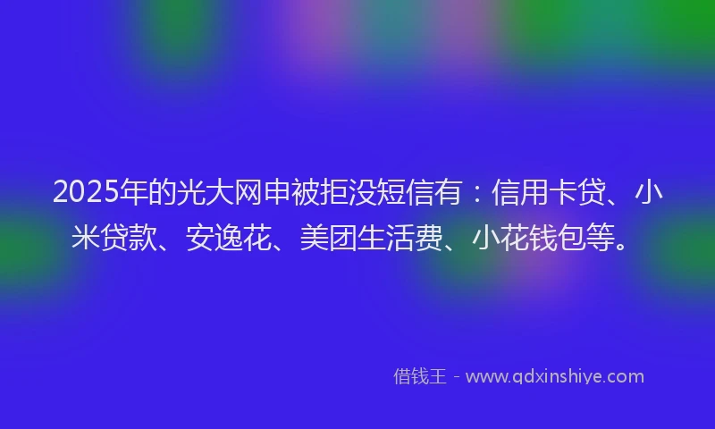 2025年的光大网申被拒没短信有：信用卡贷、小米贷款、安逸花、美团生活费、小花钱包等。