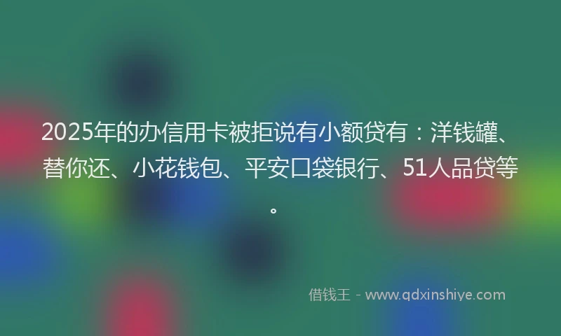 2025年的办信用卡被拒说有小额贷有：洋钱罐、替你还、小花钱包、平安口袋银行、51人品贷等。