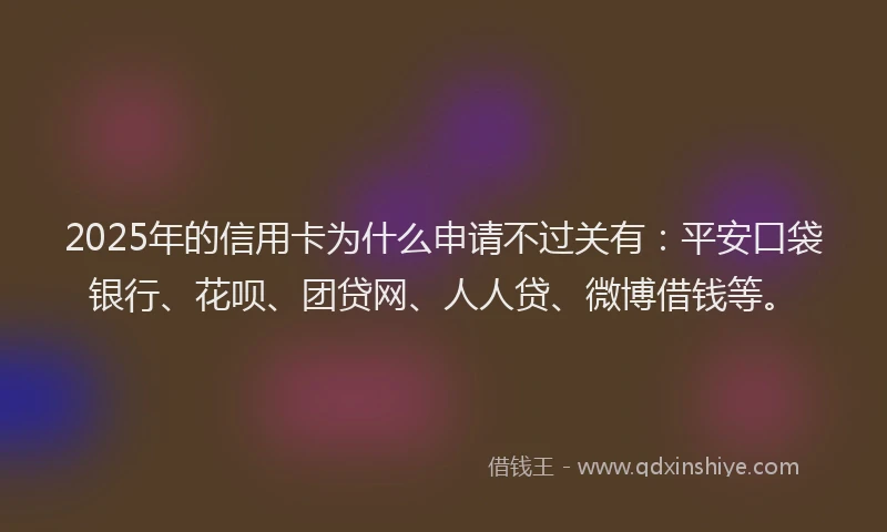 2025年的信用卡为什么申请不过关有：平安口袋银行、花呗、团贷网、人人贷、微博借钱等。