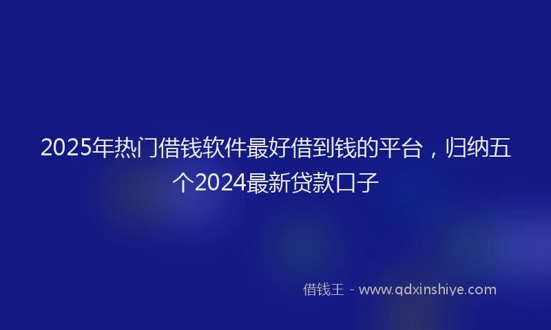 2025年热门借钱软件最好借到钱的平台，归纳五个2024最新贷款口子