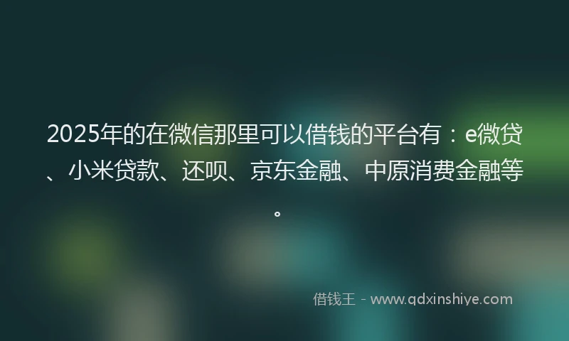 2025年的在微信那里可以借钱的平台有：e微贷、小米贷款、还呗、京东金融、中原消费金融等。